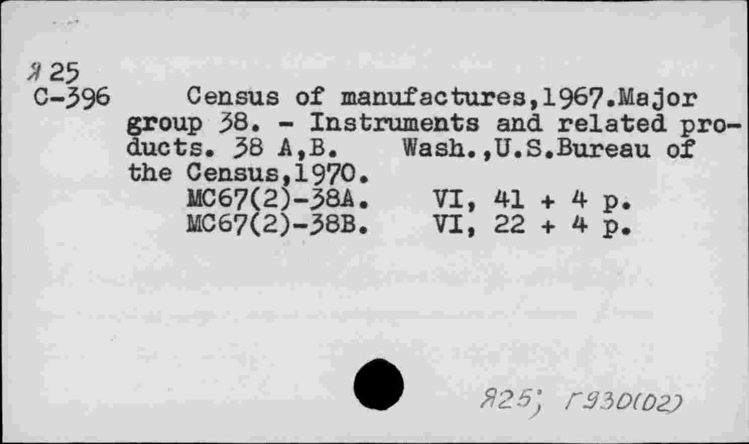 ﻿^25
C-396 Census of manufactures,1967.MaJor group 38. - Instruments and related products. 38 A,B.	Wash.,U.S.Bureau of
the Census,1970.
MC67(2)-38A.	VI, 41 + 4 p.
MC67(2)-38B.	VI, 22 + 4 p.
$25} 0350(02}